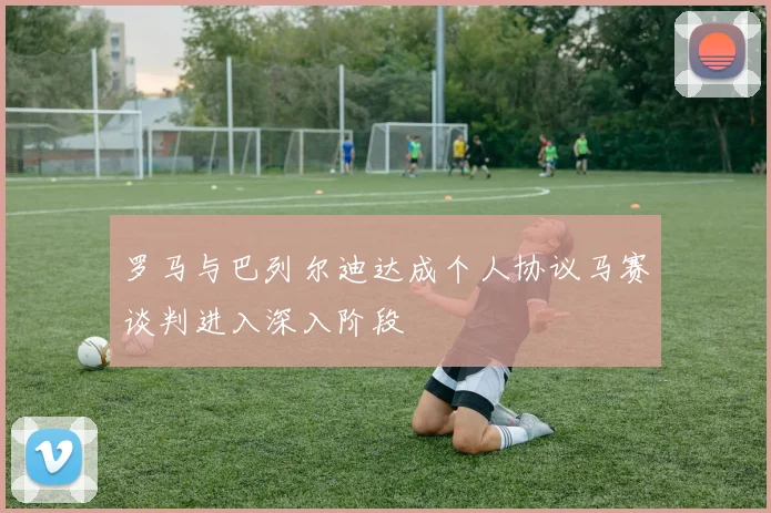 罗马与巴列尔迪达成个人协议马赛谈判进入深入阶段