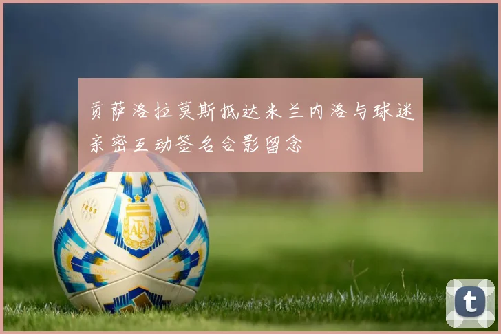 贡萨洛拉莫斯抵达米兰内洛与球迷亲密互动签名合影留念