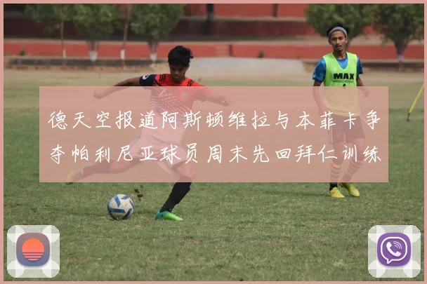 德天空报道阿斯顿维拉与本菲卡争夺帕利尼亚球员周末先回拜仁训练