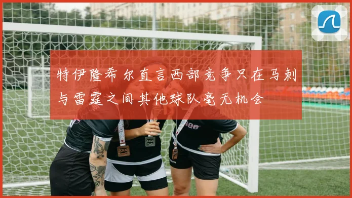 特伊隆希尔直言西部竞争只在马刺与雷霆之间其他球队毫无机会