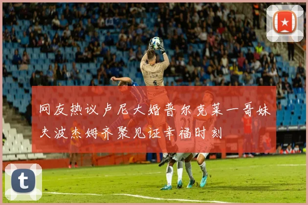 网友热议卢尼大婚普尔克莱一哥妹夫波杰姆齐聚见证幸福时刻